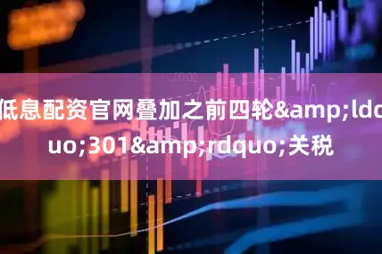 低息配资官网叠加之前四轮&ldquo;301&rdquo;关税