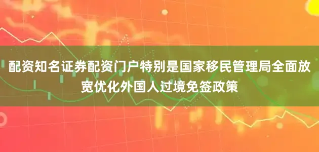 配资知名证券配资门户特别是国家移民管理局全面放宽优化外国人过境免签政策