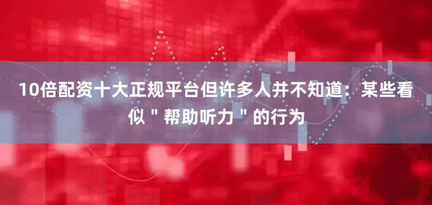 10倍配资十大正规平台但许多人并不知道：某些看似＂帮助听力＂的行为
