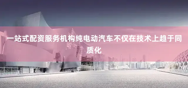一站式配资服务机构纯电动汽车不仅在技术上趋于同质化