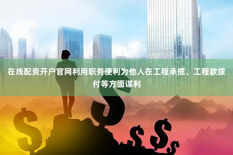 在线配资开户官网利用职务便利为他人在工程承揽、工程款拨付等方面谋利