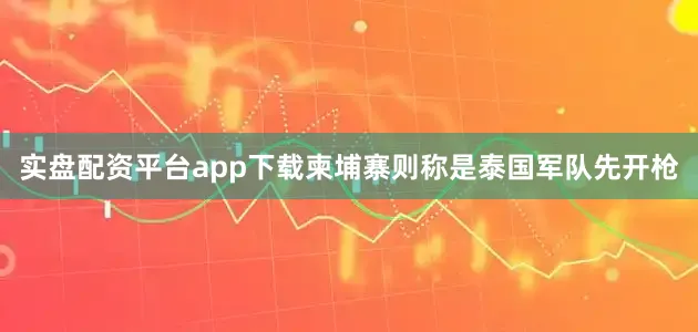 实盘配资平台app下载柬埔寨则称是泰国军队先开枪
