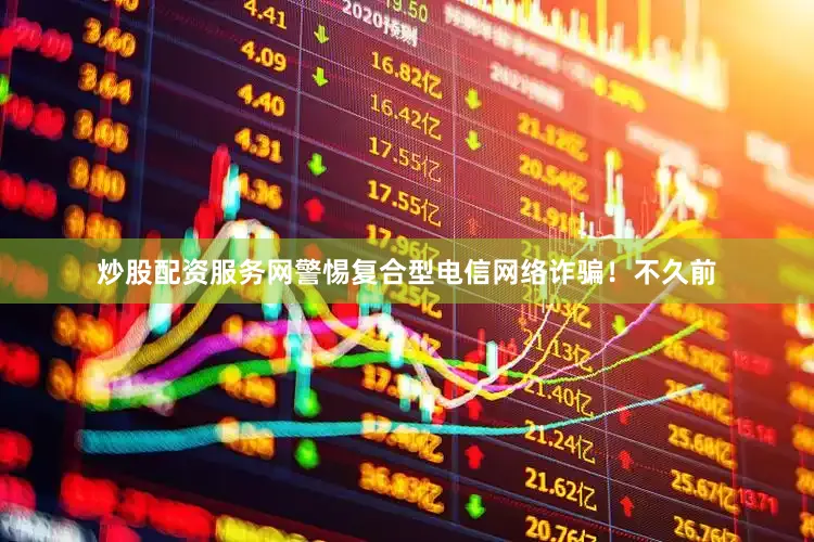 炒股配资服务网警惕复合型电信网络诈骗！不久前