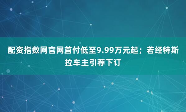 配资指数网官网首付低至9.99万元起；若经特斯拉车主引荐下订